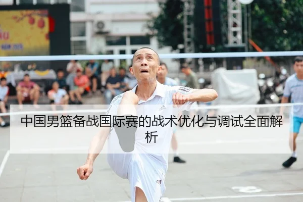 中国男篮备战国际赛的战术优化与调试全面解析